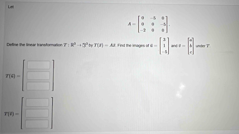 Let
A=beginbmatrix 0&-5&0 0&0&-5 -2&0&0endbmatrix. 
Define the linear transformation T:R^3to Q^3 by T(vector x)=Avector x. Find the images of vector u=beginbmatrix 3 1 -5endbmatrix and vector v=beginbmatrix a b cendbmatrix under T.
T(0)=beginbmatrix □  □ endbmatrix
T(q)=beginbmatrix □  □ endbmatrix