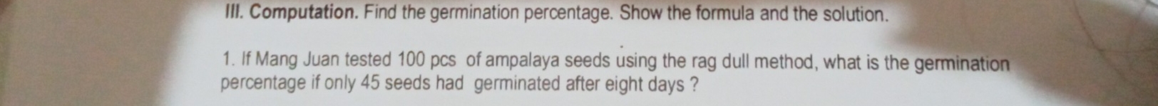 Computation. Find the germination percentage. Show the formula and the solution. 
1. If Mang Juan tested 100 pcs of ampalaya seeds using the rag dull method, what is the germination 
percentage if only 45 seeds had germinated after eight days ?