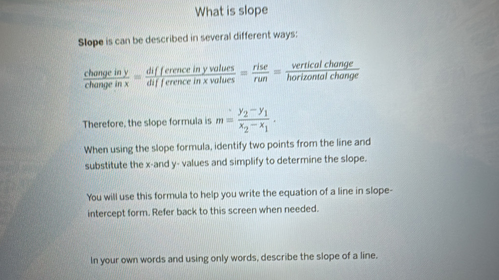 What is slope
Slope is can be described in several different ways:
 changeiny/changeinx = differenceinyvalues/differenceinxvalues = rise/run = verticalchange/horizontalchange 
Therefore, the slope formula is m=frac y_2-y_1x_2-x_1. 
When using the slope formula, identify two points from the line and
substitute the x -and y - values and simplify to determine the slope.
You will use this formula to help you write the equation of a line in slope-
intercept form. Refer back to this screen when needed.
In your own words and using only words, describe the slope of a line.