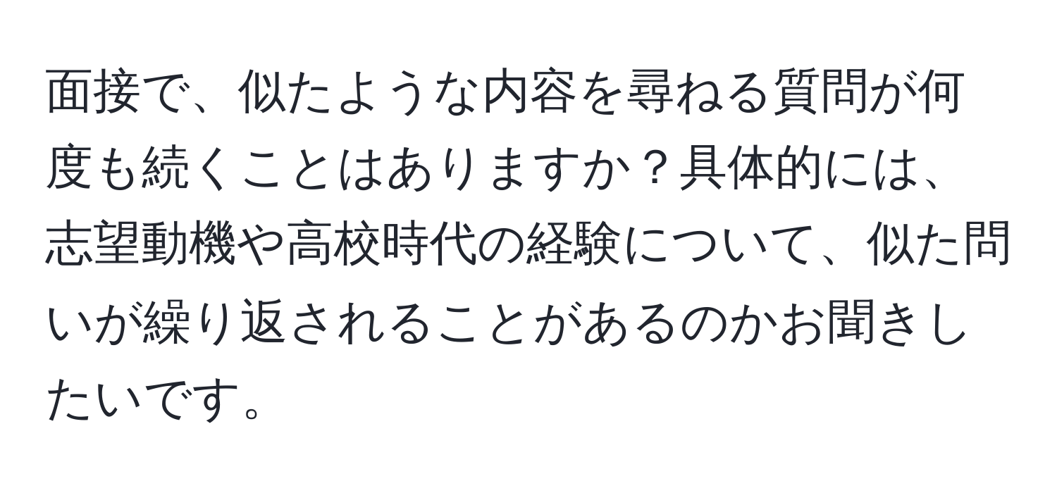 面接で、似たような内容を尋ねる質問が何度も続くことはありますか？具体的には、志望動機や高校時代の経験について、似た問いが繰り返されることがあるのかお聞きしたいです。