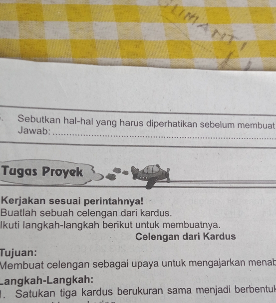 Sebutkan hal-hal yang harus diperhatikan sebelum membuat 
Jawab:_ 
_ 
_ 
Tugas Proyek 
Kerjakan sesuai perintahnya! 
Buatlah sebuah celengan dari kardus. 
Ikuti langkah-langkah berikut untuk membuatnya. 
Celengan dari Kardus 
Tujuan: 
Membuat celengan sebagai upaya untuk mengajarkan menab 
Langkah-Langkah: 
. Satukan tiga kardus berukuran sama menjadi berbentu