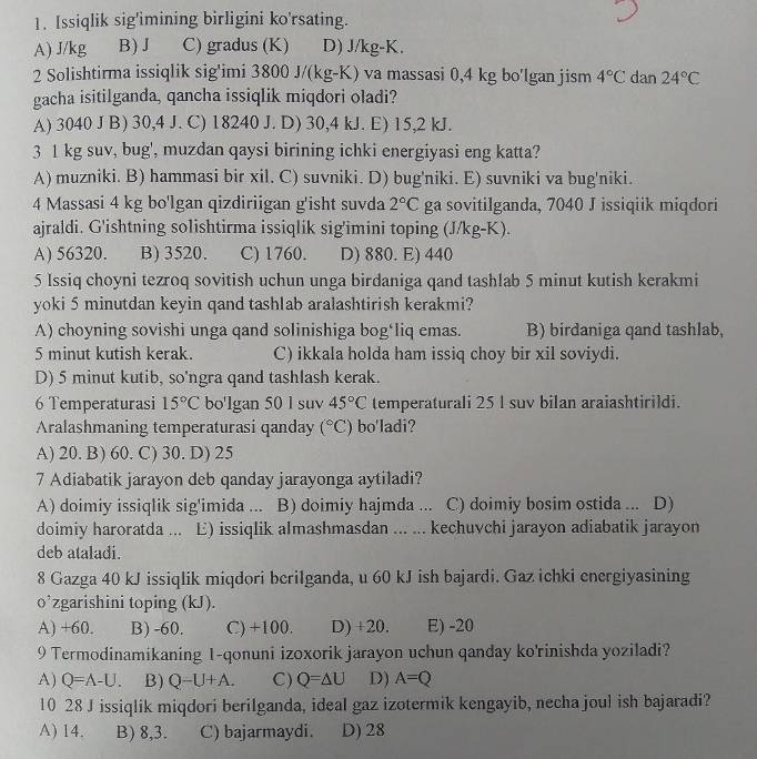 Issiqlik sig'imining birligini ko'rsating.
A) J/kg B)J C) gradus (K) D) J/kg-K.
2 Solishtirma issiqlik sig'imi 3800 J/(kg-K) va massasi 0,4 kg bo'lgan jism 4°C dan 24°C
gacha isitilganda, qancha issiqlik miqdori oladi?
A) 3040 J B) 30,4 J. C) 18240 J. D) 30,4 kJ. E) 15,2 kJ.
3 1 kg suv, bug', muzdan qaysi birining ichki energiyasi eng katta?
A) muzniki. B) hammasi bir xil. C) suvniki. D) bug'niki. E) suvniki va bug'niki.
4 Massasi 4 kg bo'lgan qizdiriigan g'isht suvda 2°C ga sovitilganda, 7040 J issiqiik miqdori
ajraldi. G'ishtning solishtirma issiqlik sig'imini toping (J/kg-K).
A) 56320. B) 3520. C) 1760. D) 880. E) 440
5 Issiq choyni tezroq sovitish uchun unga birdaniga qand tashlab 5 minut kutish kerakmi
yoki 5 minutdan keyin qand tashlab aralashtirish kerakmi?
A) choyning sovishi unga qand solinishiga bog‘liq emas. B) birdaniga qand tashlab,
5 minut kutish kerak. C) ikkala holda ham issiq choy bir xil soviydi.
D) 5 minut kutib, so'ngra qand tashlash kerak.
6 Temperaturasi 15°C bo'lgan 50 1 suv 45°C temperaturali 25 l suv bilan araiashtirildi.
Aralashmaning temperaturasi qanday (^circ C) bo'ladi?
A) 20. B) 60. C) 30. D) 25
7 Adiabatik jarayon deb qanday jarayonga aytiladi?
A) doimiy issiqlik sig'imida ... B) doimiy hajmda ... C) doimiy bosim ostida ... D)
doimiy haroratda... E) issiqlik almashmasdan ... ... kechuvchi jarayon adiabatik jarayon
deb ataladi.
8 Gazga 40 kJ issiqlik miqdori berilganda, u 60 kJ ish bajardi. Gaz ichki energiyasining
o’zgarishini toping (kJ).
A) +60. B) -60. C) +100. D) +20. E) -20
9 Termodinamikaning 1-qonuni izoxorik jarayon uchun qanday ko'rinishda yoziladi?
A) Q=A-U. B) Q-U+A. C) Q=△ U D) A=Q
10 28 J issiqlik miqdori berilganda, ideal gaz izotermik kengayib, necha joul ish bajaradi?
A) 14. B) 8,3. C) bajarmaydi. D) 28