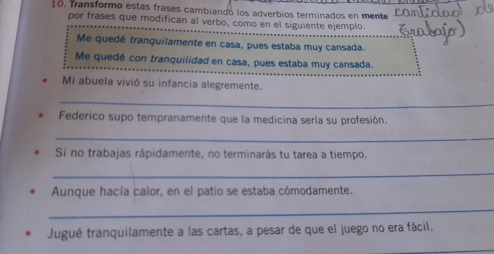 Transformo estas frases cambiando los adverbios terminados en mente 
por frases que modifican al verbo, como en el siguiente ejemplo. 
Me quedé tranquilamente en casa, pues estaba muy cansada. 
Me quedé con tranquilidad en casa, pues estaba muy cansada. 
Mi abuela vivió su infancia alegremente. 
_ 
Federico supo tempranamente que la medicina sería su profesión. 
_ 
Si no trabajas rápidamente, no terminarás tu tarea a tiempo. 
_ 
Aunque hacía calor, en el patio se estaba cómodamente. 
_ 
Jugué tranquilamente a las cartas, a pesar de que el juego no era fácil.