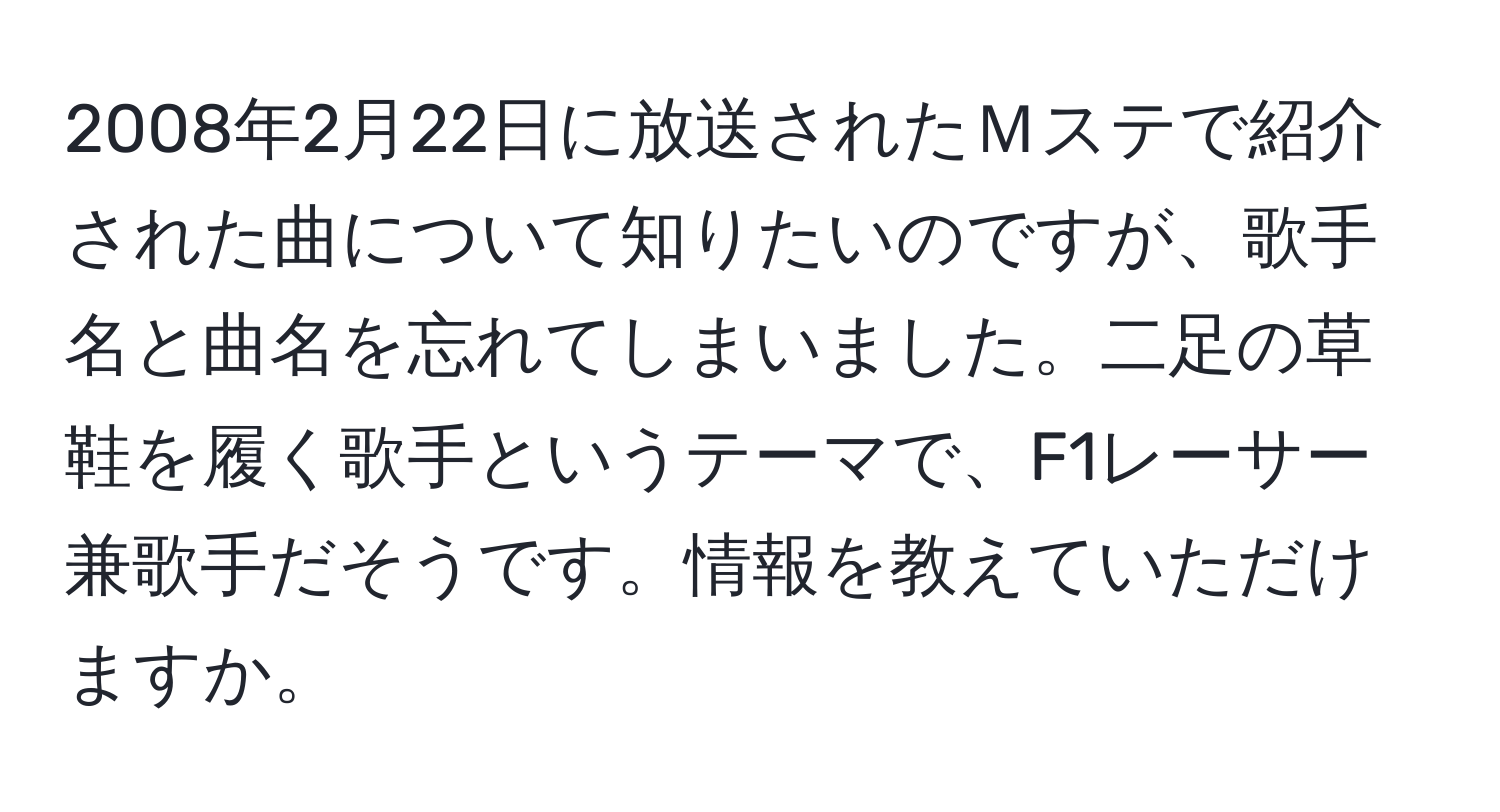 2008年2月22日に放送されたＭステで紹介された曲について知りたいのですが、歌手名と曲名を忘れてしまいました。二足の草鞋を履く歌手というテーマで、F1レーサー兼歌手だそうです。情報を教えていただけますか。