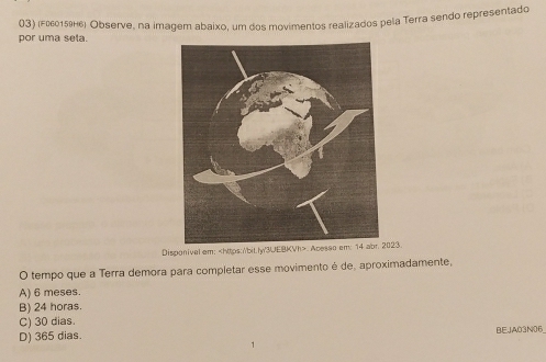 por uma seta. 03) (F060159н6) Observe, na imagem abaixo, um dos movimentos realizados pela Terra sendo representado
Disponival em:. Acesso em: 14 abr. 2023.
O tempo que a Terra demora para completar esse movimento é de, aproximadamente,
A) 6 meses.
B) 24 horas.
C) 30 dias.
D) 365 dias. BEJA03N06