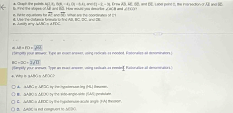 Graph the points A(2,3), B(6,-4), D(-6,4) , and E(-2,-3) Draw overline AB, overline AE, overline BO
b. Find the slopes of AE and BD. How would you describe ∠ ACB and ∠ ECD? , and DE. Label point C, the intersection of AF and overline 60. 
c. Write equations for overline AE and overline BD , and DE.
d. Use the distance formula to find AB, B What are the coordinates of C?
∠ DO
e. Justify why △ ABC≌ △ EDC. 
d. AB=ED=sqrt(65)
(Simplify your answer. Type an exact answer, using radicals as needed. Rationalize all denominators.)
BC=DC=2sqrt(13)
(Simplify your answer. Type an exact answer, using radicals as needeT Rationalize all denominators.)
e. Why is △ ABC≌ △ EDC
A. △ ABC≌ △ EDC by the hypotenuse-leg (HL) theorem.
B. △ ABC≌ △ EDC by the side-angle-side (SAS) postulate.
c. △ ABC≌ △ EDC by the hypotenuse-acute angle (HA) theorem.
D. △ ABC is not congruent to △ +DC -