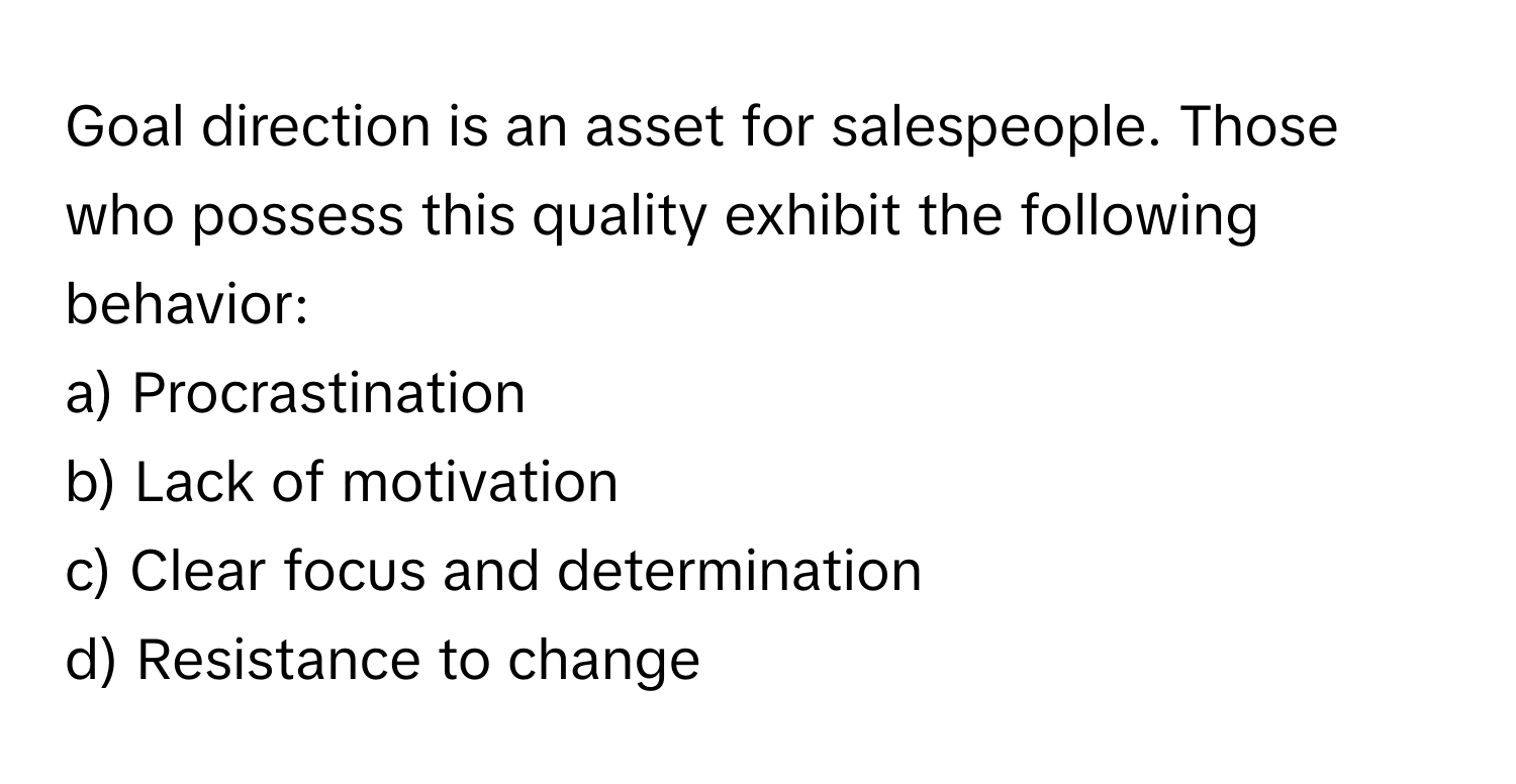 Goal direction is an asset for salespeople. Those who possess this quality exhibit the following behavior:

a) Procrastination 
b) Lack of motivation 
c) Clear focus and determination 
d) Resistance to change