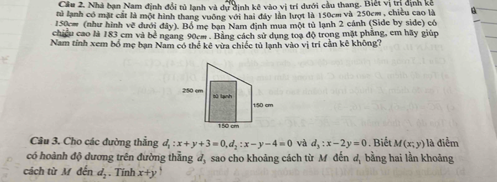 Cầu 2. Nhà bạn Nam định đổi tủ lạnh và dự định kê vào vị trí dưới cầu thang. Biết vị trị định kê 
tủ lạnh có mặt cắt là một hình thang vuông với hai đáy lần lượt là 150cm và 250cm , chiều cao là
150cm (như hình vẽ dưới đây). Bồ mẹ bạn Nam định mua một tủ lạnh 2 cánh (Side by side) có 
chiều cao là 183 cm và bề ngang 90cm. Bằng cách sử dụng toạ độ trong mặt phẳng, em hãy giúp 
Nam tính xem bổ mẹ bạn Nam có thể kê vừa chiếc tủ lạnh vào vị trí cần kê không? 
Câu 3. Cho các đường thắng d_1:x+y+3=0, d_2:x-y-4=0 và d_3:x-2y=0. Biết M(x;y) là điểm 
có hoành độ dương trên đường thẳng đ, sao cho khoảng cách từ M đến d_1 bằng hai lần khoảng 
cách từ M đến d_2. Tính x+y `