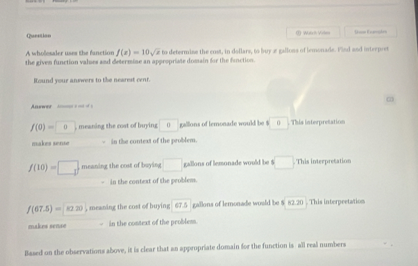 Question ② Watch Vide Shon Exarsds
A wholesaler uses the function f(x)=10sqrt(x) to determine the cost, in dollars, to buy æ gallons of lemonade. Find and interpret
the given function values and determine an appropriate domain for the function.
Round your answers to the nearest cent.
∞
Answer An s o o s
f(0)=0 , meaning the cost of buying 0 gallons of lemonade would be $ (). This interpretation
makes sense in the context of the problem.
f(10)=□ meaning the cost of buying □ gallons of lemonade would be $□. This interpretation
in the context of the problem.
f(67.5)=82.20 , meaning the cost of buying 67.5 gallons of lemonade would be $ 82.20. This interpretation
makes sense in the context of the problem.
Based on the observations above, it is clear that an appropriate domain for the function is all real numbers