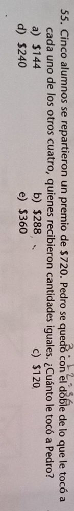 Cinco alumnos se repartieron un premio de $720. Pedro se quedó con el doble de lo que le tocó a
cada uno de los otros cuatro, quienes recibieron cantidades iguales. ¿Cuánto le tocó a Pedro?
a) $144 b) $288 c) $120
d) $240 e) $360