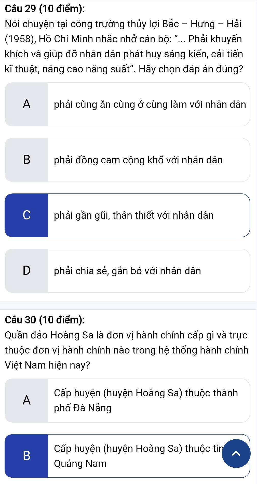 Nói chuyện tại công trường thủy lợi Bắc - Hưng - Hải
(1958), Hồ Chí Minh nhắc nhở cán bộ: "... Phải khuyến
khích và giúp đỡ nhân dân phát huy sáng kiến, cải tiến
kĩ thuật, nâng cao năng suất". Hãy chọn đáp án đúng?
A phải cùng ăn cùng ở cùng làm với nhân dân
Bphải đồng cam cộng khổ với nhân dân
C phải gần gũi, thân thiết với nhân dân
Dphải chia sẻ, gắn bó với nhân dân
Câu 30 (10 điểm):
Quần đảo Hoàng Sa là đơn vị hành chính cấp gì và trực
thuộc đơn vị hành chính nào trong hệ thống hành chính
Việt Nam hiện nay?
A
Cấp huyện (huyện Hoàng Sa) thuộc thành
phố Đà Nẵng
B
Cấp huyện (huyện Hoàng Sa) thuộc tỉn
Quảng Nam