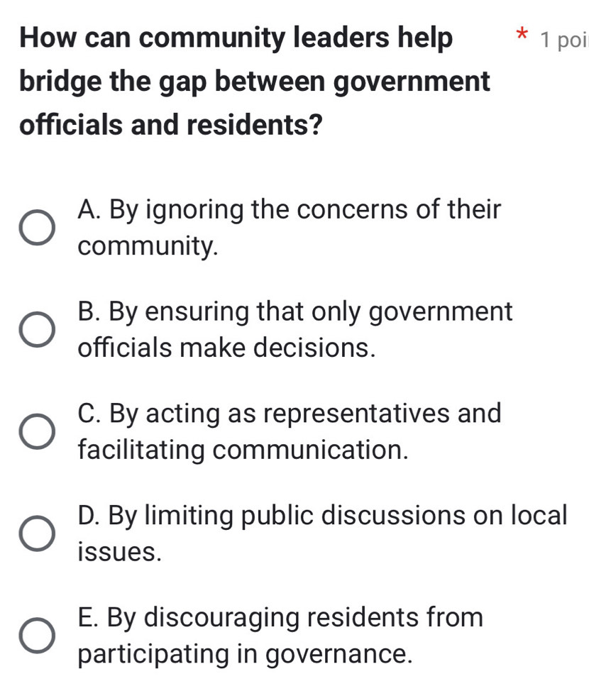 How can community leaders help * 1 poi
bridge the gap between government
officials and residents?
A. By ignoring the concerns of their
community.
B. By ensuring that only government
officials make decisions.
C. By acting as representatives and
facilitating communication.
D. By limiting public discussions on local
issues.
E. By discouraging residents from
participating in governance.