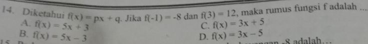 maka rumus fungsi f adalah ..
14. Diketahui f(x)=px+q. Jika f(-1)=-8 dan f(3)=12 f(x)=3x+5
A. f(x)=5x+3
C.
B. f(x)=5x-3 D. f(x)=3x-5
a −8 adalah