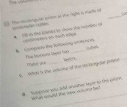 The rectangular prism at the right is made of_ 
em
centíméter cubés. 
a. Fill in the blanks to show the number of
centimeters on each edge 
b. Complete the following sentences. 
The bottom layer has cubes. 
There are layers 
c. What is the volume of the rectangular prism? 
. Suppose you add another layer to the prism. 
What would the new volume be?