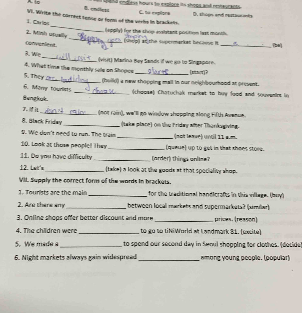 A. to al spend endless hours to explore its shops and restaurants.
B. endlless
C. to explore D. shops and restaurants
VI. Write the correct tense or form of the verbs in brackets.
_
1. Carlos
_
(apply) for the shop assistant position last month.
2. Minh usually
(shdp) at the supermarket because it _(be)
convenient.
_
3. We
(visit) Marina Bay Sands if we go to Singapore.
4. What time the monthly sale on Shopee _(start)?
5. They
_(build) a new shopping mall in our neighbourhood at present.
6. Many tourists _(choose) Chatuchak market to buy food and souvenirs in
Bangkok.
7. If it_ (not rain), we'll go window shopping along Fifth Avenue.
8. Black Friday_ (take place) on the Friday after Thanksgiving.
9. We don’t need to run. The train _(not leave) until 11 a.m.
10. Look at those people! They _(queue) up to get in that shoes store.
11. Do you have difficulty _(order) things online?
12. Let's_ (take) a look at the goods at that speciality shop.
VII. Supply the correct form of the words in brackets.
1. Tourists are the main _ for the traditional handicrafts in this village. (buy)
2. Are there any _between local markets and supermarkets? (similar)
3. Online shops offer better discount and more _prices. (reason)
4. The children were_ to go to tiNiWorld at Landmark 81. (excite)
5. We made a_ to spend our second day in Seoul shopping for clothes. (decide)
6. Night markets always gain widespread_ among young people. (popular)