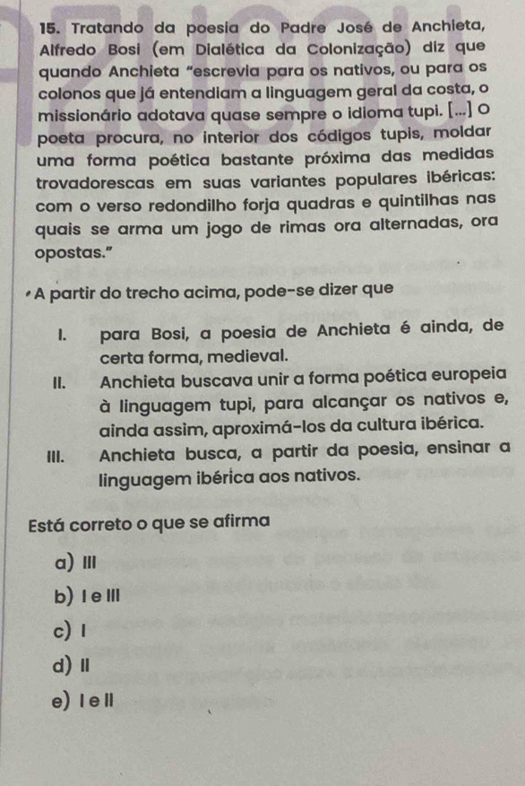 Tratando da poesia do Padre José de Anchieta,
Alfredo Bosi (em Dialética da Colonização) diz que
quando Anchieta “escrevia para os nativos, ou para os
colonos que já entendiam a linguagem geral da costa, o
missionário adotava quase sempre o idioma tupi. [...] O
poeta procura, no interior dos códigos tupis, moldar
uma forma poética bastante próxima das medidas
trovadorescas em suas variantes populares ibéricas:
com o verso redondilho forja quadras e quintilhas nas
quais se arma um jogo de rimas ora alternadas, ora
opostas.”
•A partir do trecho acima, pode-se dizer que
I. para Bosi, a poesia de Anchieta é ainda, de
certa forma, medieval.
II. Anchieta buscava unir a forma poética europeia
à linguagem tupi, para alcançar os nativos e,
ainda assim, aproximá-los da cultura ibérica.
III. Anchieta busca, a partir da poesia, ensinar a
linguagem ibérica aos nativos.
Está correto o que se afirma
a)Ⅲ
b)ⅠeⅢ
c) 1
d)Ⅱ
e)ⅠeⅡ