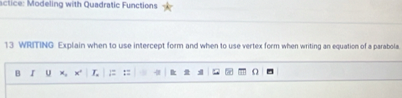 actice: Modeling with Quadratic Functions 
13 WRITING Explain when to use intercept form and when to use vertex form when writing an equation of a parabola. 
B I U x, x° L ;= :=  Ω