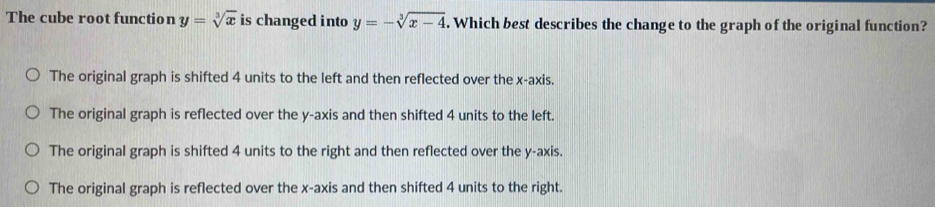 The cube root function y=sqrt[3](x) is changed into y=-sqrt[3](x-4). Which best describes the change to the graph of the original function?
The original graph is shifted 4 units to the left and then reflected over the x-axis.
The original graph is reflected over the y-axis and then shifted 4 units to the left.
The original graph is shifted 4 units to the right and then reflected over the y-axis.
The original graph is reflected over the x-axis and then shifted 4 units to the right.