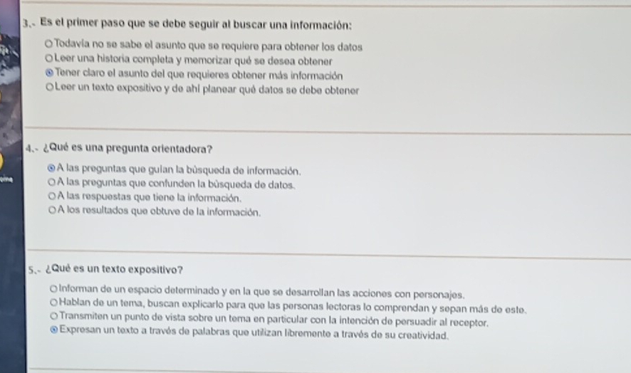 Es el primer paso que se debe seguir al buscar una información:
O Todavía no se sabe el asunto que se requiere para obtener los datos
O Leer una historia completa y memorizar qué se desea obtener
Tener claro el asunto del que requieres obtener más información
O Leer un texto expositivo y de ahí planear qué datos se debe obtener
4.- ¿Qué es una pregunta orientadora?
A las preguntas que guian la búsqueda de información.
O À las preguntas que confunden la búsqueda de datos.
O À las respuestas que tiene la información.
O A los resultados que obtuve de la información.
5、 ¿Qué es un texto expositivo?
O Informan de un espacio determinado y en la que se desarrollan las acciones con personajes.
Hablan de un tema, buscan explicarlo para que las personas lectoras lo comprendan y sepan más de este.
Transmiten un punto de vista sobre un tema en particular con la intención de persuadir al receptor.
e Expresan un texto a través de palabras que utilizan libremente a través de su creatividad.