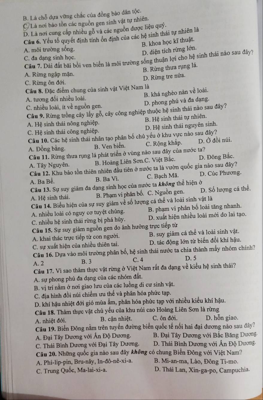 B. Là chỗ dựa vững chắc của đồng bào dân tộc.
C Là nơi bảo tồn các nguồn gen sinh vật tự nhiên.
D. Là nơi cung cấp nhiều gỗ và các nguồn được liệu quý.
Câu 6. Yếu tố quyết định tính ổn định của các hệ sinh thái tự nhiên là
B. khoa học kĩ thuật.
A. môi trường sống.
D. diện tích rừng lớn.
C. đa dạng sinh học.
Câu 7. Dải đất bãi bồi ven biển là môi trường sống thuận lợi cho hệ sinh thái nào sau đây?
B. Rừng thưa rụng lá.
A. Rừng ngập mặn.
D. Rừng tre nứa.
C. Rừng ôn đới.
Câu 8. Đặc điểm chung của sinh vật Việt Nam là
B. khá nghèo nàn về loài.
A. tương đối nhiều loài.
C. nhiều loài, ít về nguồn gen. D. phong phú và đa dạng.
Câu 9. Rừng trồng cây lấy gỗ, cây công nghiệp thuộc hệ sinh thái nào sau đây?
A. Hệ sinh thái nông nghiệp. B. Hệ sinh thái tự nhiên.
C. Hệ sinh thái công nghiệp. D. Hệ sinh thái nguyên sinh.
Câu 10. Các hệ sinh thái nhân tạo phân bố chủ yếu ở khu vực nào sau đây?
A. Đồng bằng. B. Ven biển. C. Rộng khắp. D. Ở đồi núi.
Câu 11. Rừng thưa rụng lá phát triển ở vùng nào sau đây của nước ta?
A. Tây Nguyên. B. Hoàng Liên Sơn.C. Việt Bắc. D. Đông Bắc.
Câu 12. Khu bảo tồn thiên nhiên đầu tiên ở nước ta là vườn quốc gia nào sau đây?
A. Ba Bể. B. Ba Vì. C. Bạch Mã. D. Cúc Phương.
Câu 13. Sự suy giảm đa dạng sinh học của nước ta không thể hiện ở
A. Hệ sinh thái. B. Phạm vi phân bố. C. Nguồn gen. D. Số lượng cá thể.
Câu 14. Biểu hiện của sự suy giảm về số lượng cá thể và loài sinh vật là
A. nhiều loài có nguy cơ tuyệt chủng. B. phạm vi phân bố loài tăng nhanh.
C. nhiều hệ sinh thái rừng bị phá hủy. D. xuất hiện nhiều loài mới do lai tạo.
Câu 15. Sự suy giảm nguồn gen do ảnh hưởng trực tiếp từ
A. khai thác trực tiếp từ con người. B. suy giảm cá thể và loài sinh vật.
C. sự xuất hiện của nhiều thiên tai. D. tác động lớn từ biến đổi khí hậu.
Câu 16. Dựa vào môi trường phân bố, hệ sinh thái nước ta chia thành mấy nhóm chính?
A. 2 B. 3 C. 4
D. 5
Câu 17. Vì sao thảm thực vật rừng ở Việt Nam rất đa dạng về kiểu hệ sinh thái?
A. sự phong phú đa dạng của các nhóm đất.
B. vị trí nằm ở nơi giao lưu của các luồng di cư sinh vật.
C. địa hình đồi núi chiểm ưu thế và phân hóa phức tạp.
D. khí hậu nhiệt đới gió mùa ẩm, phân hóa phức tạp với nhiều kiều khí hậu.
Câu 18. Thảm thực vật chủ yếu của khu núi cao Hoàng Liên Sơn là rừng
A. nhiệt đới. B. cận nhiệt. C. ôn đới. D. hỗn giao.
Câu 19. Biển Đông nằm trên tuyến đường biển quốc tế nối hai đại dương nào sau đây?
A. Đại Tây Dương với Ấn Độ Dương.  B. Đại Tây Dương với Bắc Băng Dương.
C. Thái Bình Dương với Đại Tây Dương.  D. Thái Bình Dương với Ấn Độ Dương,
Câu 20. Những quốc gia nào sau đây không có chung Biển Đông với Việt Nam?
A. Phi-lip-pin, Bru-nây, In-đô-nê-xi-a.  B. Mi-an-ma, Lào, Đông Ti-mo.
C. Trung Quốc, Ma-lai-xi-a.  D. Thái Lan, Xin-ga-po, Campuchia.