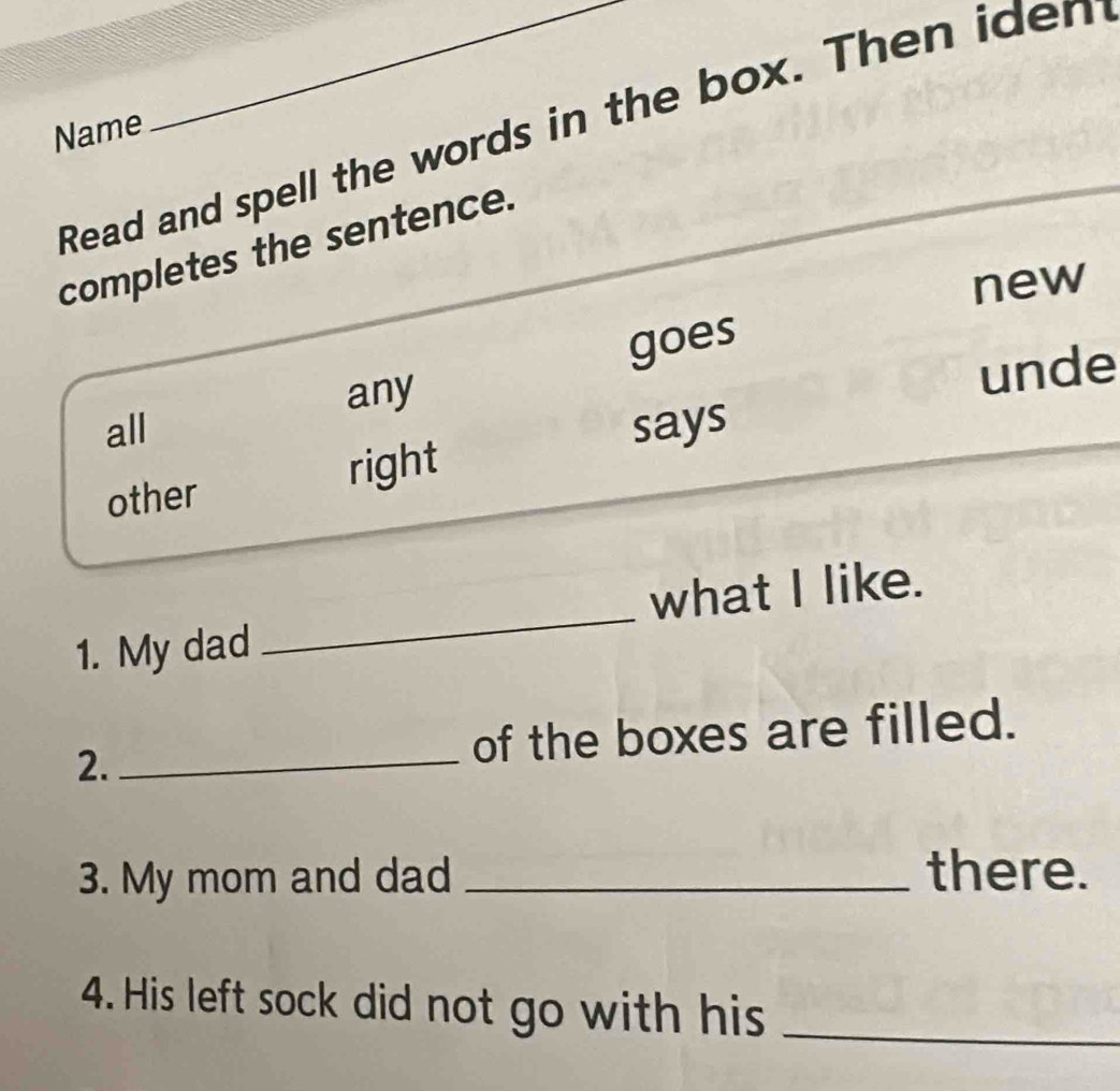 Read and spell the words in the box. Then iden
Name
_
completes the sentence.
new
goes
any
unde
all says
other right
1. My dad _what I like.
2._ of the boxes are filled.
3. My mom and dad _there.
4. His left sock did not go with his_