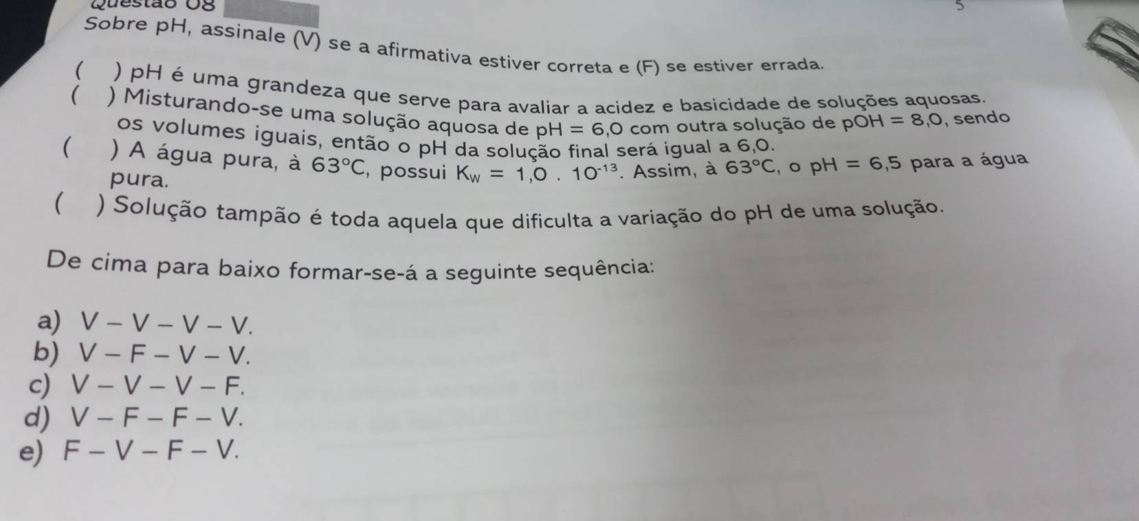 Questão Og
Sobre pH, assinale (V) se a afirmativa estiver correta e (F) se estiver errada.
( ) pH é uma grandeza que serve para avaliar a acidez e basicidade de soluções aquosas.
( ) Misturando-se uma solução aquosa de pH=6 0 com outra solução de pO H=8, O , sendo
os volumes iguais, então o pH da solução final será igual a 6, 0.
( ) A água pura, à 63°C , possui K_W=1, 0.10^(-13). Assim, à 63°C ,opH=6,5 para a água
pura.
( ) Solução tampão é toda aquela que dificulta a variação do pH de uma solução.
De cima para baixo formar-se-á a seguinte sequência:
a) V-V-V-V. 
b) V-F-V-V. 
c) V-V-V-F. 
d) V-F-F-V. 
e) F-V-F-V.