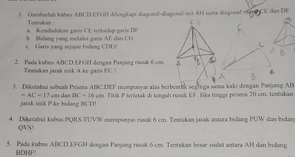 Gambarlah kubus ABCD. EFGH dilengkapi diagonal-diagonal sisi AH serta diagonal ruan CE dan DF. 
Tentukan: 
a. Keududukan garís CE terhadap garís DF
b. Bidang yang melalui garis AE dan CG
e. Garis yang sejajar bidang CDEF
2. Pada kubus ABCD. EFGH dengan Panjang rasuk 6 cm. 
Tentukan jarak titik A ke garis EC! 
3. Diketahui sebuah Prisma ABC. DEF mempunyai alas berbentuk segltiga sama kaki dengan Panjang AB
=AC=17cm dan BC=16cm. Titik P terletak di tengah rusuk EF. Jika tinggi prisma 20 cm, tentukan 
jarak titik P ke bidang BCD! 
4. Diketahui kubus PQRS.TUVW mempunyai rusuk 6 cm. Tentukan jarak antara bidang PUW dan bidan
QVS! 
5. Pada kubus ABCD. EFGH dengan Panjang rusuk 6 cm. Tentukan besar sudut antara AH dan bidang
BDHF!