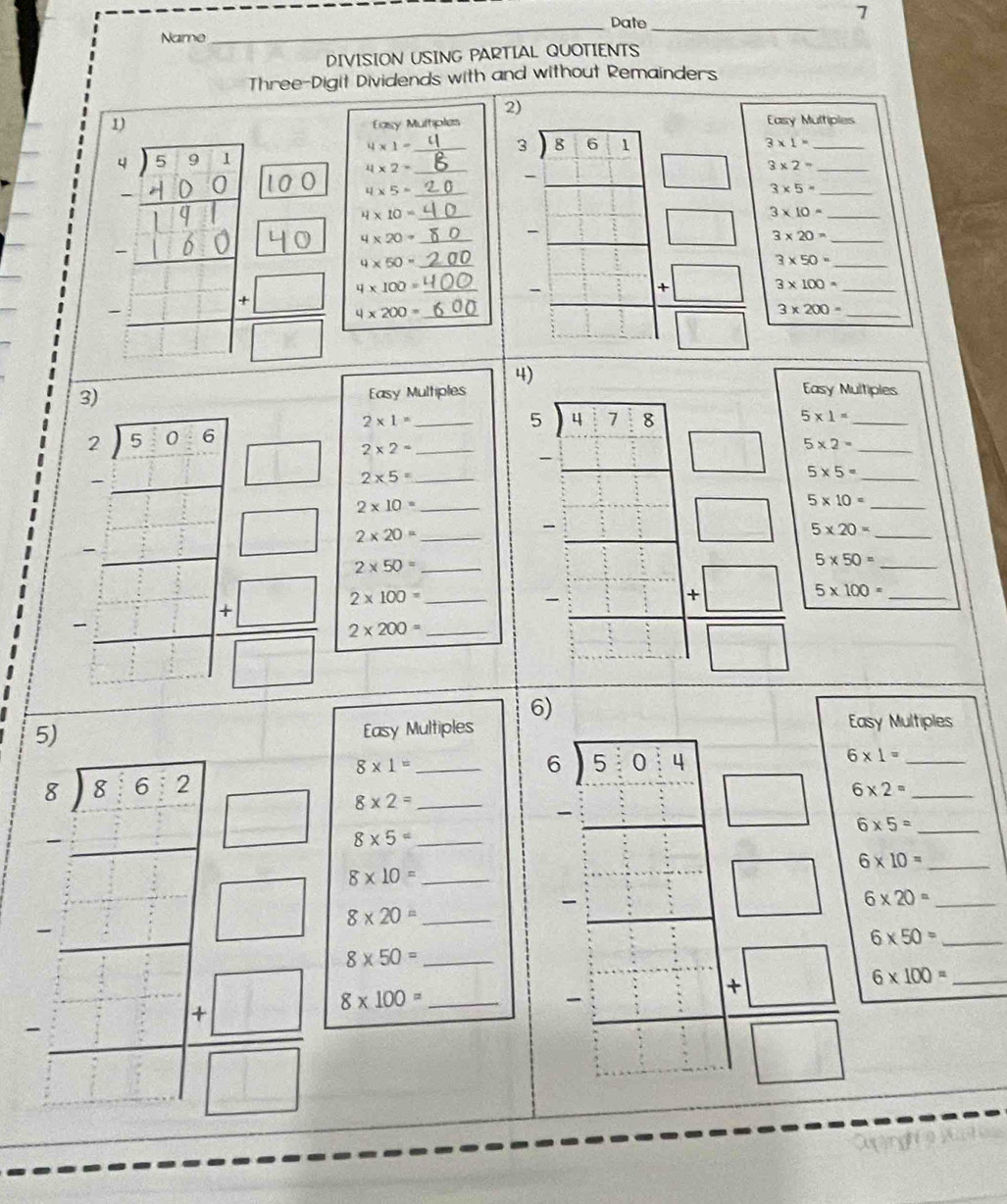 7
_Date_
Name
DIVISION USING PARTIAL QUOTIENTS
Three-Digit Dividends with and without Remainders
2)
1) Easy Multiples
Casy Multiples
4* 1=
3* 1= _
4* 2-
4* 5-
4* 20= ___ __ beginarrayr 2encloselongdiv 861 -□ □  hline endarray □
_ 3* 2=
_ 3* 5=
4* 10=
3* 10=
□ 3* 20= __
_ 4* 50=
frac □ □ □ □  □ □ endarray □ □ □   (+□ )/□   4* 100= __
4* 200=
= □ /□    (+□ )/□   3* 50= ___
3* 100=
3* 200=
4)
Easy Multiples Easy Multiples
2* 1=
5* 1=
2* 2=
□ 2* 5=
5* 5=
2* 10=
2* 20=
□ 5* 10=
5* 20=
|□ 2* 50=
beginarrayr 5encloselongdiv 81778 -□  hline □ endarray □ 5* 2= _____
beginarrayl x-1 -x+□ □  □ □  -2x □ -□  □ □ □ endarray 2* 200= ________
5* 50=
2* 100=
beginarrayr □ □  -□ □  hline □ □ □  -□   (+□ )/□   5* 100= __
6)
5)
Easy Multiples Easy Multiples
8* 1=
6* 1=
8* 2=
8* 5=
beginarrayr 6encloselongdiv 5:0:4 -_ 3 □ 6* 2= ___
6* 5=
6* 10=
8* 10=
beginarrayr □ -□  --□ -□  -□ -□  hline □ -□  -□ □  hline □ endarray 8* 100= _______
8* 20=
: downarrow □ 6* 20= __
_ 6* 50=
8* 50=

 4=□ /□   6* 100= _