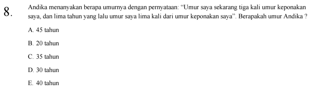 Andika menanyakan berapa umurnya dengan pernyataan: “Umur saya sekarang tiga kali umur keponakan
8. saya, dan lima tahun yang lalu umur saya lima kali dari umur keponakan saya”. Berapakah umur Andika ?
A. 45 tahun
B. 20 tahun
C. 35 tahun
D. 30 tahun
E. 40 tahun