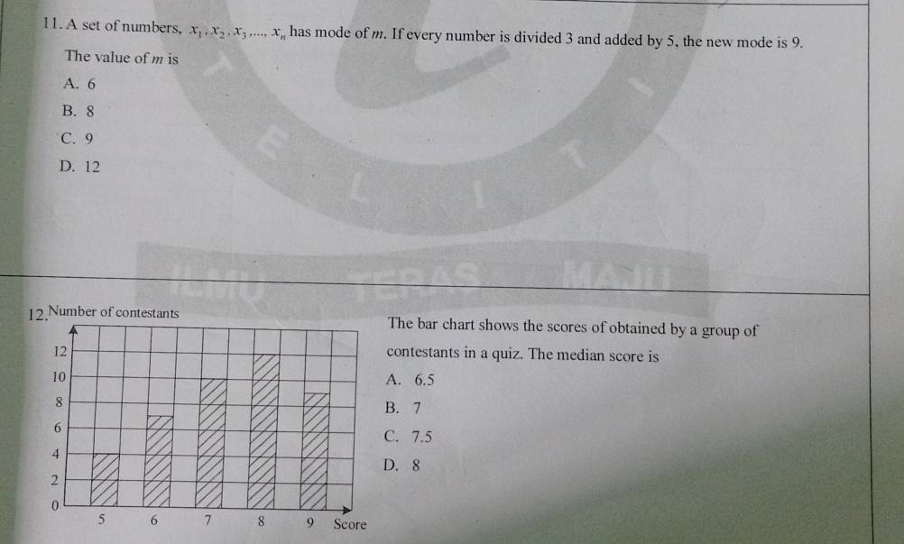 A set of numbers, x_1, x_2, x_3,..., x_n , has mode of m. If every number is divided 3 and added by 5, the new mode is 9.
The value of m is
A. 6
B. 8
C. 9
D. 12
12.Number of contestants The bar chart shows the scores of obtained by a group of
12 contestants in a quiz. The median score is
10 A. 6.5
8
B. 7
6
C. 7.5
4
D. 8
2
0
5 6 7 8 9 Score