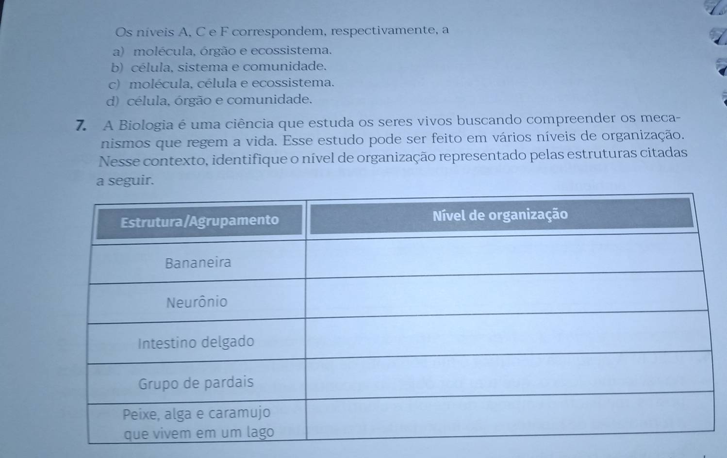 Os níveis A. C e F correspondem, respectivamente, a
a) molécula, órgão e ecossistema.
b) célula, sistema e comunidade.
c) molécula, célula e ecossistema.
d) célula, órgão e comunidade.
7. A Biologia é uma ciência que estuda os seres vivos buscando compreender os meca-
nismos que regem a vida. Esse estudo pode ser feito em vários níveis de organização.
Nesse contexto, identifique o nível de organização representado pelas estruturas citadas
a seguir.