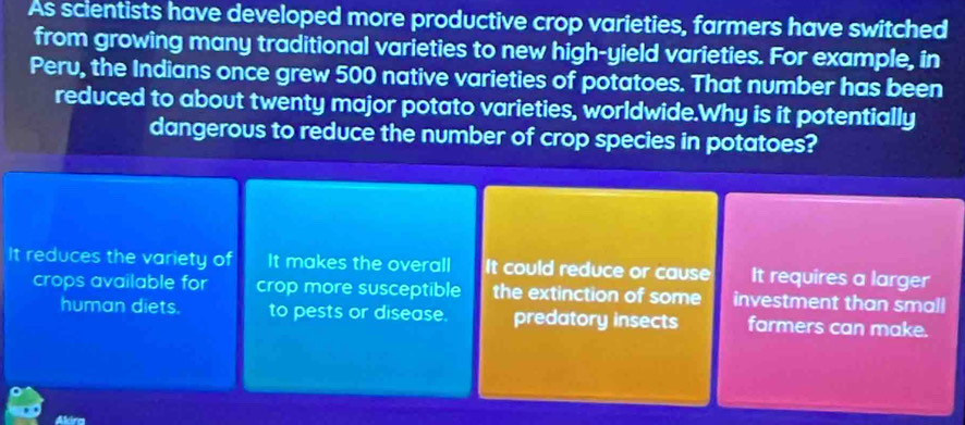 As scientists have developed more productive crop varieties, farmers have switched
from growing many traditional varieties to new high-yield varieties. For example, in
Peru, the Indians once grew 500 native varieties of potatoes. That number has been
reduced to about twenty major potato varieties, worldwide.Why is it potentially
dangerous to reduce the number of crop species in potatoes?
It reduces the variety of It makes the overall It could reduce or cause It requires a larger
crops available for crop more susceptible the extinction of some investment than small
human diets. to pests or disease. predatory insects farmers can make.
Akira