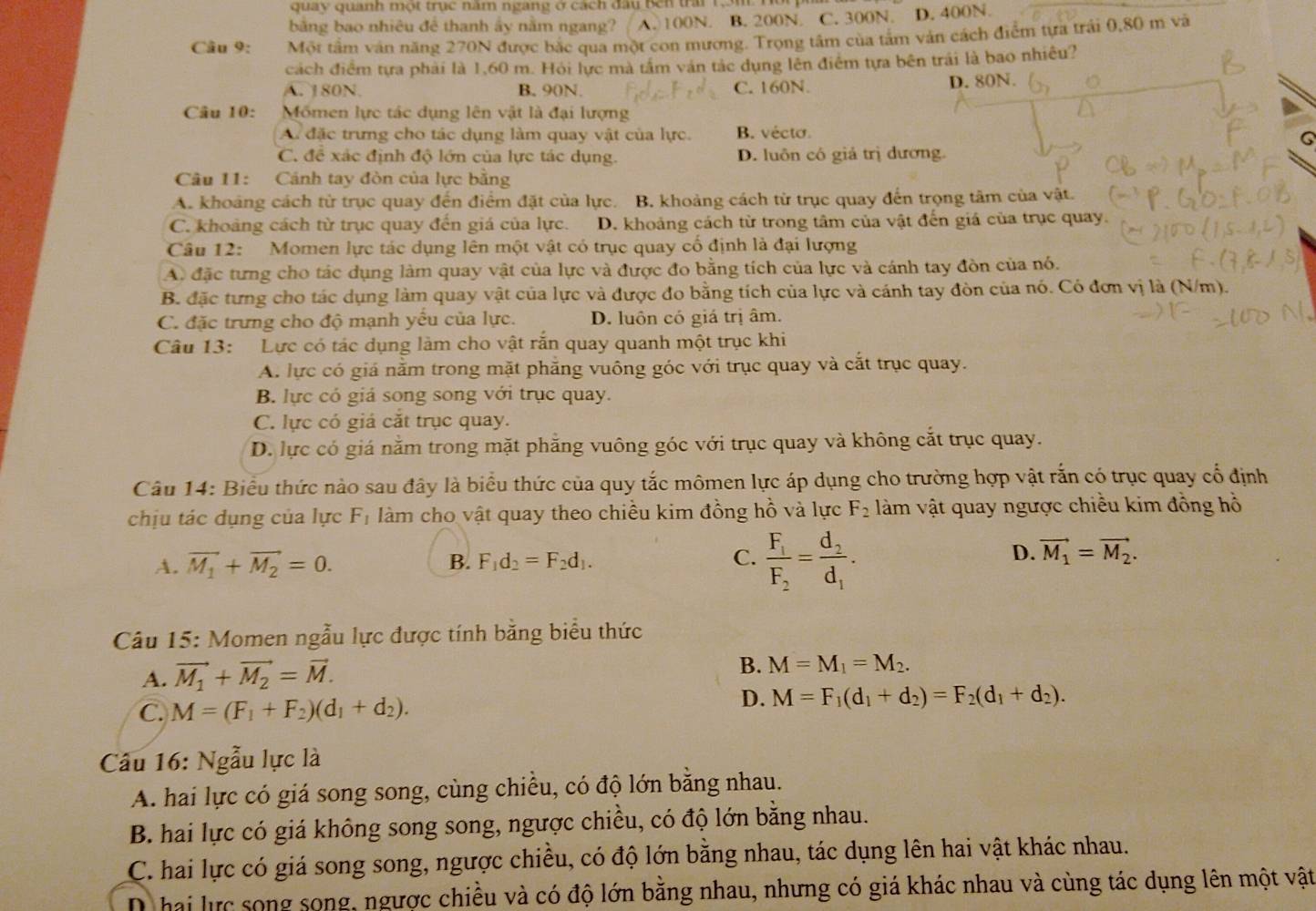 quay quanh một trục năm ngang ở cách đầu Bên trấi 1m Hồr
bằng bao nhiêu để thanh ấy nằm ngang? A. 100N. B. 200N. C. 300N. D. 400N.
Câu 9: Một tầm văn năng 270N được bắc qua một con mương. Trọng tâm của tấm vàn cách điểm tựa trải 0,80 m và
cách điểm tựa phải là 1,60 m. Hỏi lực mà tầm ván tác dụng lên điểm tựa bên trái là bao nhiều?
A. 180N. B. 90N. C. 160N. D. 80N.
Câu 10: Mốmen lực tác dụng lên vật là đại lượng
A. đặc trưng cho tác dụng làm quay vật của lực. B. vécto.
C. đề xác định độ lớn của lực tác dụng. D. luôn có giả trị dương.
Câu 11: Cánh tay đòn của lực bằng
A. khoảng cách từ trục quay đến điểm đặt của lực. B. khoảng cách từ trục quay đến trọng tâm của vật.
C. khoảng cách từ trục quay đến giá của lực. D. khoảng cách từ trong tâm của vật đến giá của trục quay.
Câu 12: Momen lực tác dụng lên một vật có trục quay cổ định là đại lượng
A. đặc tưng cho tác dụng làm quay vật của lực và được đo bằng tích của lực và cánh tay đòn của nó.
B. đặc tưng cho tác dụng làm quay vật của lực và được đo bằng tích của lực và cánh tay đòn của nó. Có đơn vị là (N/m).
C. đặc trưng cho độ mạnh yếu của lực. D. luôn có giá trị âm.
Câu 13: Lực có tác dụng làm cho vật rắn quay quanh một trục khi
A. lực có giá nằm trong mặt phẳng vuông góc với trục quay và cắt trục quay.
B. lực có giá song song với trục quay.
C. lực có giá cắt trục quay.
D. lực có giá nằm trong mặt phẳng vuông góc với trục quay và không cắt trục quay.
Câu 14: Biểu thức nào sau đây là biểu thức của quy tắc mômen lực áp dụng cho trường hợp vật rắn có trục quay cổ định
chịu tác dụng của lực F_1 làm cho vật quay theo chiều kim đồng hồ và lực F_2 làm vật quay ngược chiều kim đồng hồ
A. vector M_1+vector M_2=0. B. F_1d_2=F_2d_1. C. frac F_1F_2=frac d_2d_1.
D. vector M_1=vector M_2.
Câu 15: Momen ngẫu lực được tính bằng biểu thức
A. vector M_1+vector M_2=vector M.
B. M=M_1=M_2.
C. M=(F_1+F_2)(d_1+d_2).
D. M=F_1(d_1+d_2)=F_2(d_1+d_2).
Câu 16: Ngẫu lực là
A. hai lực có giá song song, cùng chiều, có độ lớn bằng nhau.
B. hai lực có giá không song song, ngược chiều, có độ lớn bằng nhau.
C. hai lực có giá song song, ngược chiều, có độ lớn bằng nhau, tác dụng lên hai vật khác nhau.
D hai lực song song, ngược chiều và có độ lớn bằng nhau, nhưng có giá khác nhau và cùng tác dụng lên một vật