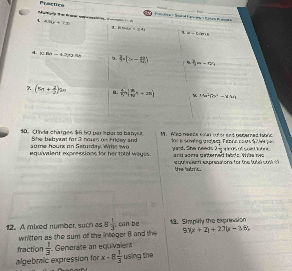 Petnd Dasie 
Practice Practice + Spiral Review + Extra Practice 
o 
Multiply the linear expressions. xamples 1-2i 
7. 4.5(y+7.2)
2. 8.9x(x+2.4)
3. (z-0.9)0.6
4. (0.6b-4.2)12.5b 5.  5/7 x(7x- 49/50 )
6.  6/11 (w-121)
7. (5n+ 2/3 )9n
8.  4/5 h( 15/16 h+25)
9. 7.4x^2(2x^2-8.4x)
10. Olivia charges $6.50 per hour to babysit. 11. Aiko needs solid color and patterned fabric 
She babysat for 3 hours on Friday and for a sewing project. Fabric costs $7.99 per 
some hours on Saturday. Write two yard. She needs 2 1/3  v ards of solid fabric 
equivalent expressions for her total wages. and some patterned fabric. Write two 
equivalent expressions for the total cost of 
the fabric. 
12. A mixed number, such as 8 1/3  , can be 13. Simplify the expression 
written as the sum of the integer 8 and the 9.1(x+2)+2.7(x-3.6), 
fraction  1/3  Generate an equivalent 
algebraic expression for x· 8 1/3  using the