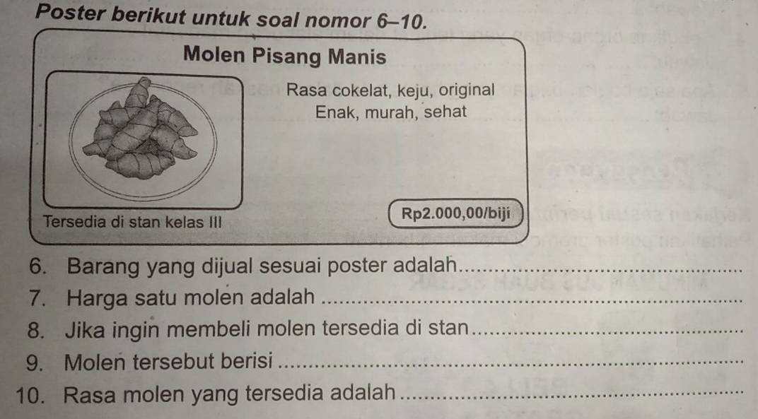 Poster berikut untuk soal nomor 6-10. 
Molen Pisang Manis 
Rasa cokelat, keju, original 
Enak, murah, sehat 
Tersedia di stan kelas III
Rp2.000,00 /biji 
6. Barang yang dijual sesuai poster adalah_ 
7. Harga satu molen adalah_ 
8. Jika ingin membeli molen tersedia di stan_ 
9. Molen tersebut berisi_ 
10. Rasa molen yang tersedia adalah_