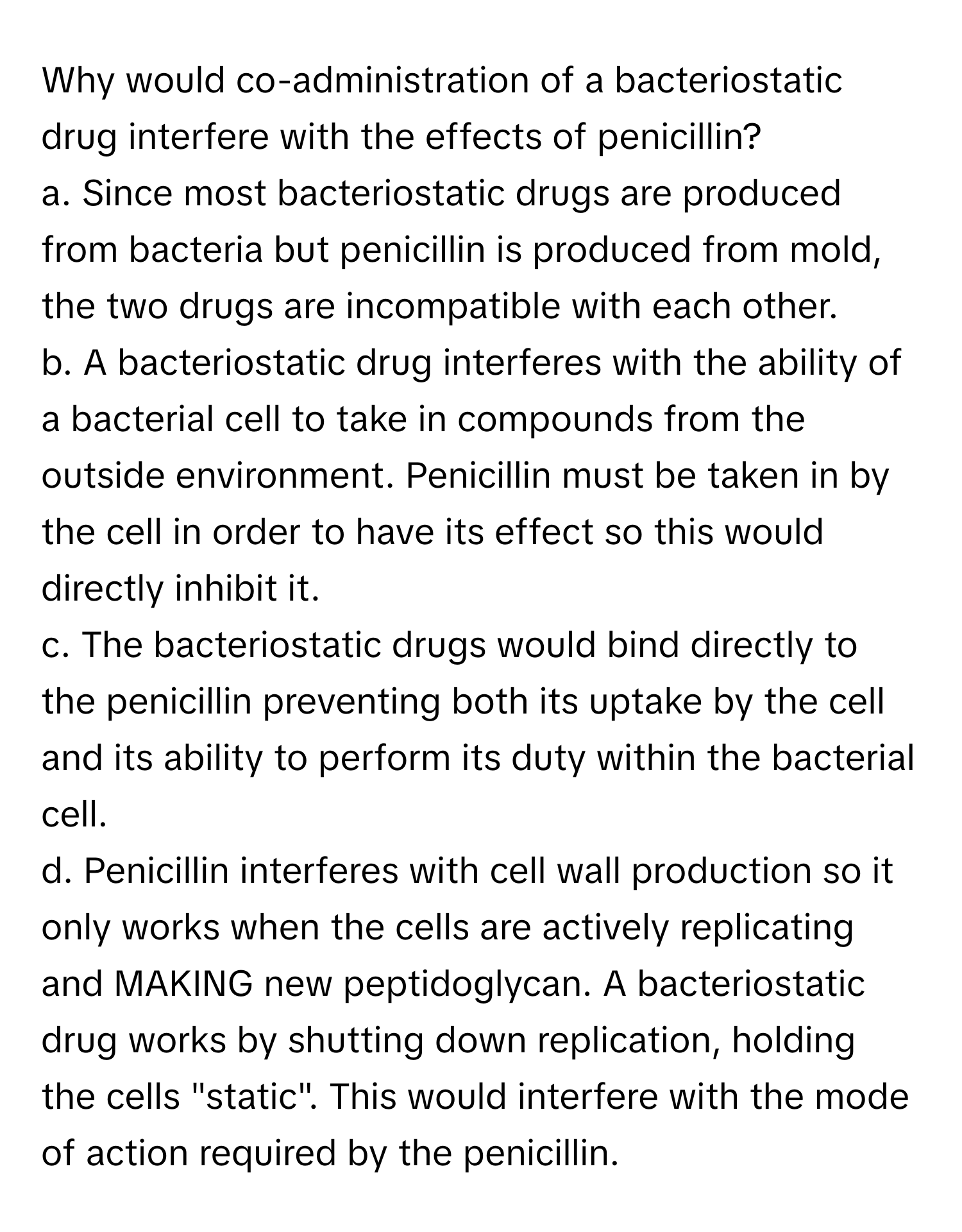 Why would co-administration of a bacteriostatic drug interfere with the effects of penicillin?

a. Since most bacteriostatic drugs are produced from bacteria but penicillin is produced from mold, the two drugs are incompatible with each other.
b. A bacteriostatic drug interferes with the ability of a bacterial cell to take in compounds from the outside environment. Penicillin must be taken in by the cell in order to have its effect so this would directly inhibit it.
c. The bacteriostatic drugs would bind directly to the penicillin preventing both its uptake by the cell and its ability to perform its duty within the bacterial cell.
d. Penicillin interferes with cell wall production so it only works when the cells are actively replicating and MAKING new peptidoglycan. A bacteriostatic drug works by shutting down replication, holding the cells "static". This would interfere with the mode of action required by the penicillin.