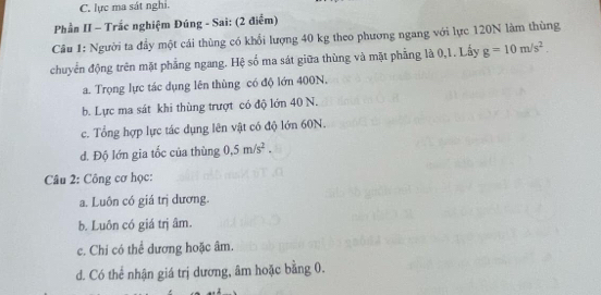 C. lực ma sát nghi.
Phần II - Trắc nghiệm Đúng - Sai: (2 điểm)
Câu 1: Người ta đầy một cái thùng có khổi lượng 40 kg theo phương ngang với lực 120N làm thùng
chuyển động trên mặt phẳng ngang. Hệ số ma sát giữa thùng và mặt phẳng là 0,1. Lấy g=10m/s^2.
a. Trọng lực tác dụng lên thùng có độ lớn 400N.
b. Lực ma sát khi thùng trượt có độ lớn 40 N.
c. Tổng hợp lực tác dụng lên vật có độ lớn 60N.
d. Độ lớn gia tốc của thùng 0.5m/s^2. 
Câu 2: Công cơ học:
a. Luôn có giá trị dương.
b. Luôn có giá trị âm.
c. Chỉ có thể dương hoặc âm.
d. Có thể nhận giá trị dương, âm hoặc bằng 0.