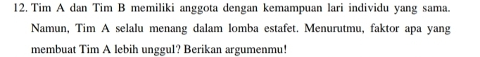 Tim A dan Tim B memiliki anggota dengan kemampuan lari individu yang sama. 
Namun, Tim A selalu menang dalam lomba estafet. Menurutmu, faktor apa yang 
membuat Tim A lebih unggul? Berikan argumenmu!