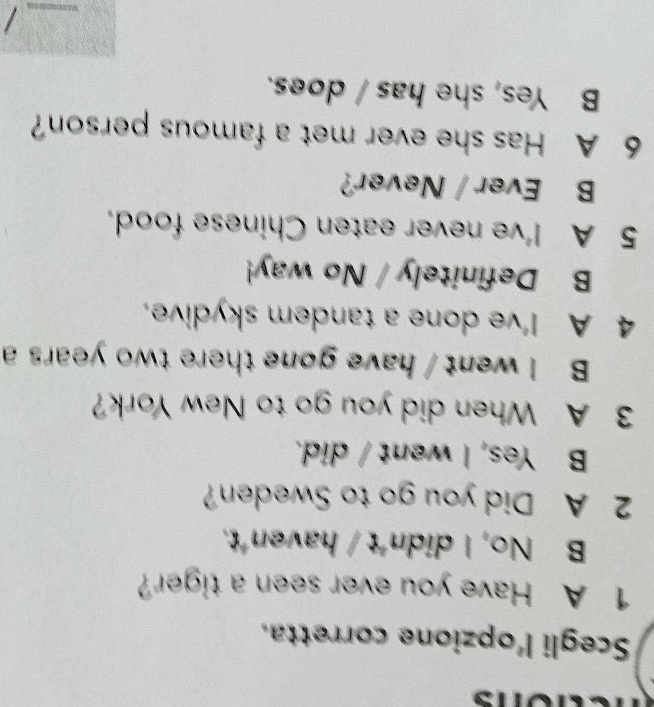 Scegli l'opzione corretta.
1 A Have you ever seen a tiger?
B No, I didn't / haven't.
2 A Did you go to Sweden?
B Yes, I went / did.
3 A When did you go to New York?
B I went / have gone there two years a
4 A I've done a tandem skydive.
B Definitely / No way!
5 A I've never eaten Chinese food.
B Ever / Never?
6 A Has she ever met a famous person?
B Yes, she has / does.