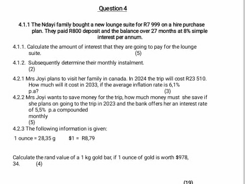 The Ndayi family bought a new lounge suite for R7 999 on a hire purchase 
plan. They paid R800 deposit and the balance over 27 months at 8% simple 
interest per annum. 
4.1.1. Calculate the amount of interest that they are going to pay for the lounge 
suite. (5) 
4.1.2. Subsequently determine their monthly instalment. 
(2) 
4.2.1 Mrs Joyi plans to visit her family in canada. In 2024 the trip will cost R23 510. 
How much will it cost in 2033, if the average inflation rate is 6,1%
p.a? (3) 
4.2.2 Mrs Joyi wants to save money for the trip, how much money must she save if 
she plans on going to the trip in 2023 and the bank offers her an interest rate 
of 5,5% p.a compounded 
monthly 
(5) 
4.2.3 The following information is given;
10 un^-C =28,35g $1=R8,79
Calculate the rand value of a 1 kg gold bar, if 1 ounce of gold is worth $978, 
34. (4) 
(19)