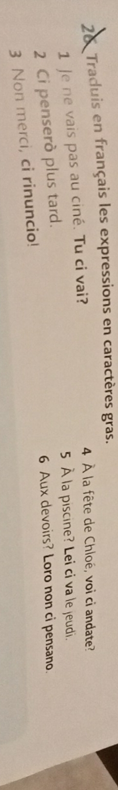 Traduis en français les expressions en caractères gras. 
1 Je ne vais pas au ciné. Tu ci vai? 
4 À la fête de Chloé, voi ci andate? 
5 À la piscine? Lei ci va le jeudi. 
2 Ci penserò plus tard. 
6 Aux devoirs? Loro non ci pensano. 
3 Non merci, ci rinuncio!