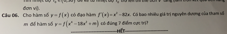 Th nhệt độ l_0∈ (0,30) dể kể từ nhiệt dộ l_0 tro lên thi thể tích V tang (làm trờn kế 
đơn vị). 
Câu 06. Cho hàm số y=f(x) có đạo hàm f'(x)=x^2-82x C. Có bao nhiêu giá trị nguyên dương của tham số 
m để hàm số y=f(x^4-18x^2+m) có đúng 7 điểm cực trị? 
_HếT_