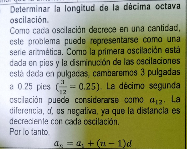 Determinar la longitud de la décima octava 
oscilación. 
Como cada oscilación decrece en una cantidad, 
este problema puede representarse como una 
serie aritmética. Como la primera oscilación está 
dada en pies y la disminución de las oscilaciones 
está dada en pulgadas, cambaremos 3 pulgadas 
a 0.25 pies ( 3/12 =0.25). La décimo segunda 
oscilación puede considerarse como a_12 、 La 
diferencia, d, es negativa, ya que la distancia es 
decreciente con cada oscilación. 
Por lo tanto,
a_n=a_1+(n-1)d