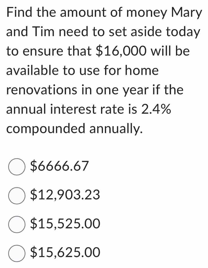 Find the amount of money Mary
and Tim need to set aside today
to ensure that $16,000 will be
available to use for home
renovations in one year if the
annual interest rate is 2.4%
compounded annually.
$6666.67
$12,903.23
$15,525.00
$15,625.00