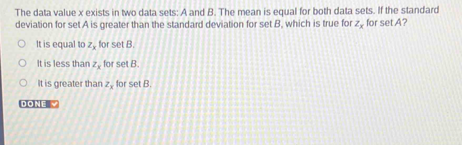 The data value x exists in two data sets: A and B. The mean is equal for both data sets. If the standard
deviation for set A is greater than the standard deviation for set B, which is true for z_x for set A?
It is equal to z_x for set B.
It is less than z_x for set B.
It is greater than z_x for set B.
DONE