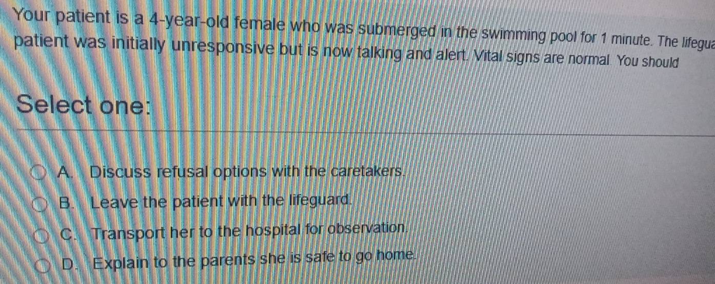 Your patient is a 4-year-old female who was submerged in the swimming pool for 1 minute. The lifegua
patient was initially unresponsive but is now talking and alert. Vital signs are normal. You should
Select one:
A. Discuss refusal options with the caretakers.
B. Leave the patient with the lifeguard.
C. Transport her to the hospital for observation.
D. Explain to the parents she is safe to go home.