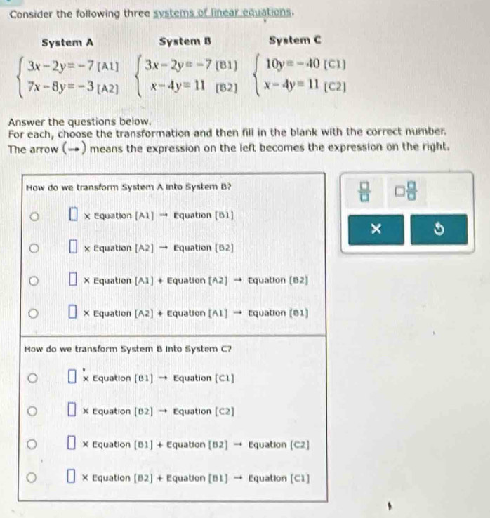 Consider the following three systems of linear equations.
System A System B System C
beginarrayl 3x-2y=-7[A1] 7x-8y=-3[A2]endarray. beginarrayl 3x-2y=-7(81) x-4y=11(82)endarray. beginarrayl 10y=-40(C1) x-4y=11(C2)endarray.
Answer the questions below.
For each, choose the transformation and then fill in the blank with the correct number.
The arrow (→) means the expression on the left becomes the expression on the right.
How do we transform System A into System B?
 □ /□   □  □ /□  
x Equation [A1] → Equation [B1]
×
x Equation [A2] → Equation [B2]
X Equation [A1] + Equation [A2] → Equation (B2]
X Equation [A2] + Equation [A1] → Equation [81]
How do we transform System B Into System C?
x Equation [81] → Equation [C1]
X Equation [B2] → Equation [C2]
× Equation [B1] + Equation [B2] → Equation [C2]
X Equation [B2] + Equation [B1] → Equation [C1]