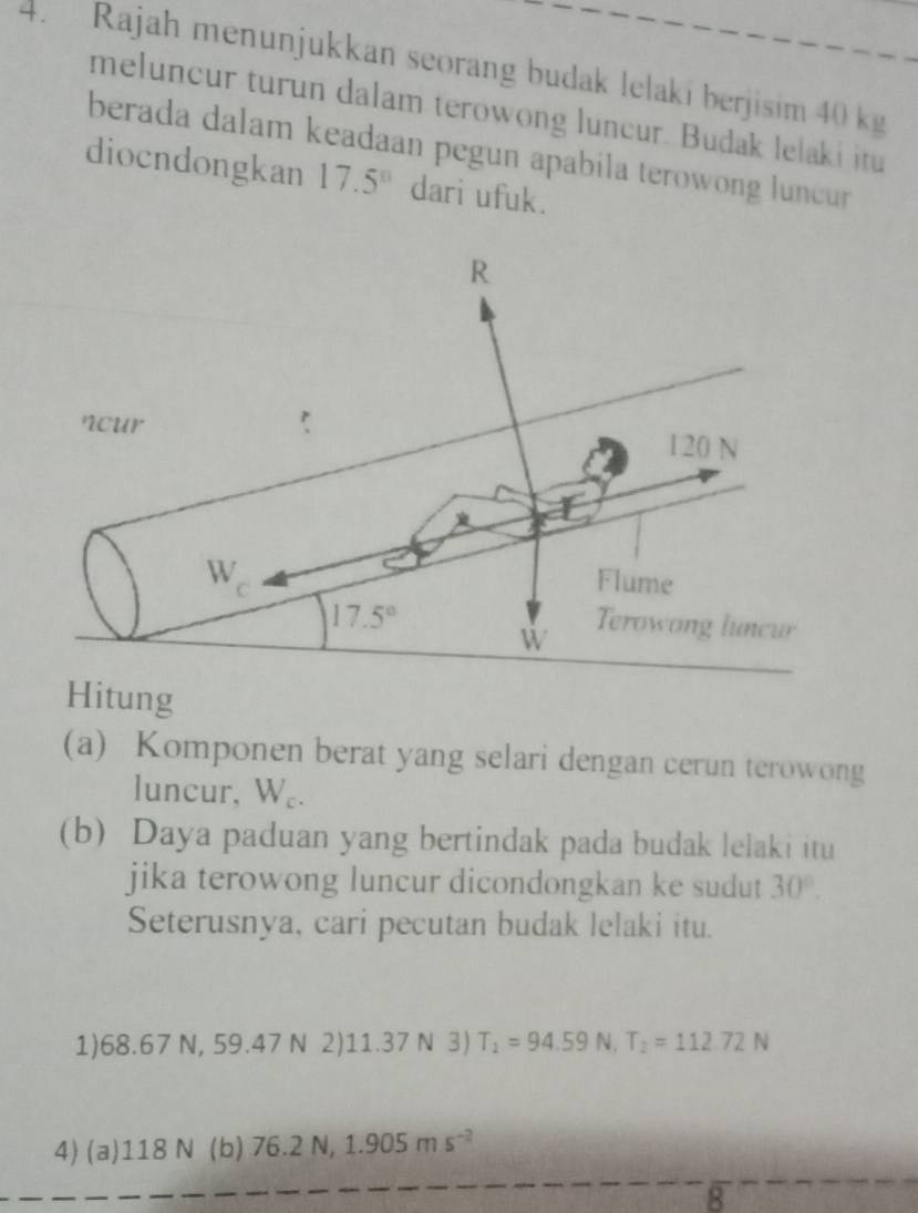 Rajah menunjukkan seorang budak lelaki berjisim 40 kg
meluncur turun dalam terowong luncur. Budak lelaki itu
berada dalam keadaan pegun apabila terowong luncur 
diocndongkan 17.5° dari ufuk.
Hitung
(a) Komponen berat yang selari dengan cerun terowong
luncur, W_c.
(b) Daya paduan yang bertindak pada budak lelaki itu
jika terowong luncur dicondongkan ke sudut 30°.
Seterusnya, cari pecutan budak lelaki itu.
1)68.67 N, 59.47 N 2) 11.37 N 3) T_1=94.59N,T_2=112.72N
4) (a)118 N (b) 76.2N,1.905ms^(-2)