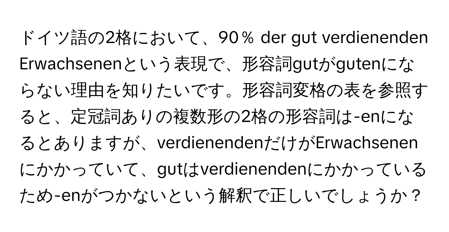 ドイツ語の2格において、90％ der gut verdienenden Erwachsenenという表現で、形容詞gutがgutenにならない理由を知りたいです。形容詞変格の表を参照すると、定冠詞ありの複数形の2格の形容詞は-enになるとありますが、verdienendenだけがErwachsenenにかかっていて、gutはverdienendenにかかっているため-enがつかないという解釈で正しいでしょうか？