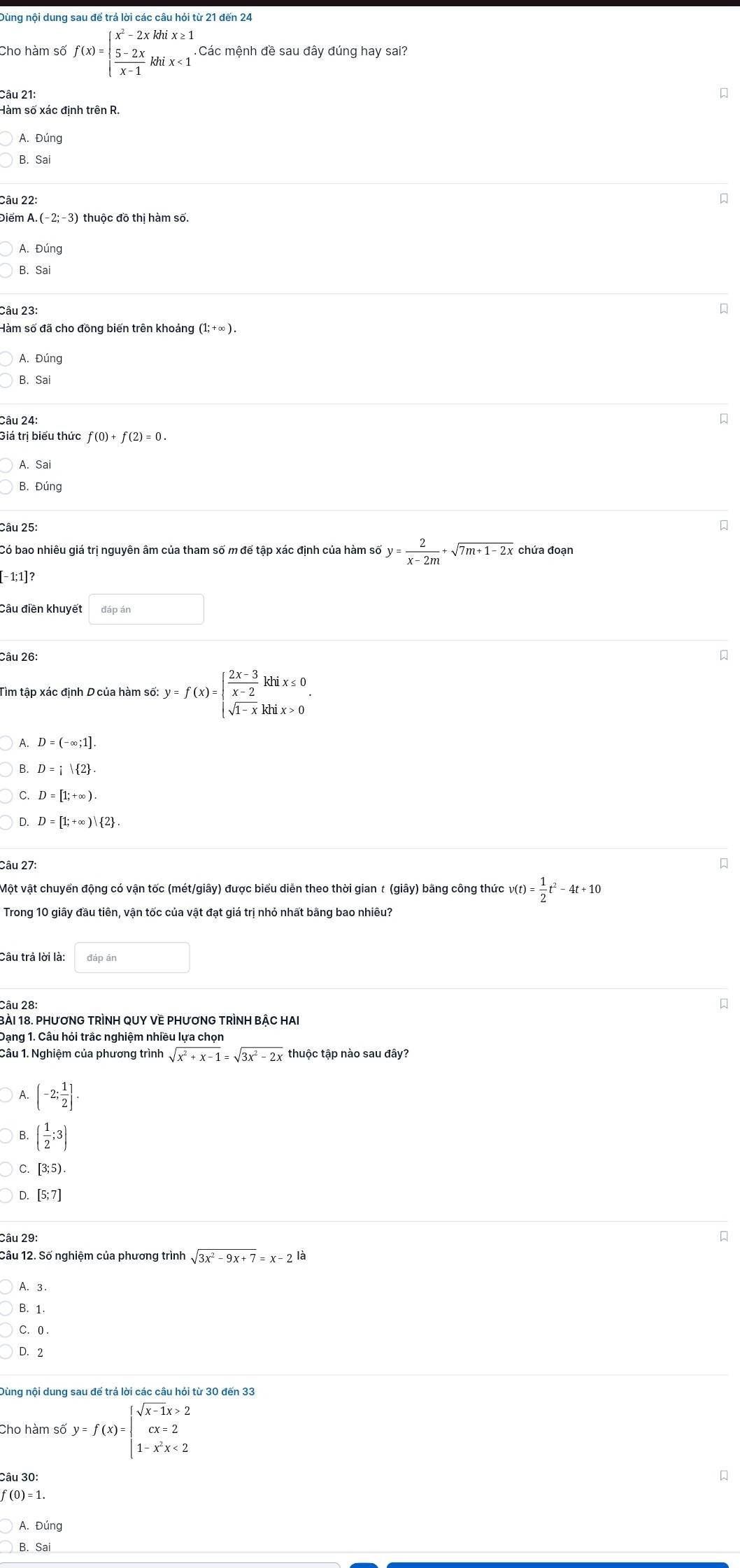 Dùng nội dung sau để trả lời các câu hỏi từ 21 đến 24
Cho hàm số f(x)=beginarrayl x^2-2xkhix≥ 1  (5-2x)/x-1 khix<1endarray. Các mệnh đề sau đây đúng hay sai?
Câu 21:
A. Đúng
B. Sai
Câu 22:

Điểm A.(-2;-3) thuộc đồ thị hàm số.
A. Đúng
B. Sai
Câu 23:

Hàm số đã cho đồng biến trên khoảng (1;+∈fty ).
A. Đúng
B. Sa
Câu 24:

Giá trị biểu thức
A. Sai
B. Đúng
Câu 25:
y= 2/x-2m +sqrt(7m+1-2x)
[-1; 1]?
Câu điền khuyết
Câu 26:

Tìm tập xác định D của hàm số y=f(x)=beginarrayl  (2x-3)/x-2 khix≤ 0 sqrt(1-x)khix>0endarray. .
A. D=(-∈fty ;1].
B. D=i| 2 .
D. D=[1;+∈fty )| 2 .
Câu 27:
Một vật chuyển động có vận tốc (mét/giây) được biểu diễn theo thời gian t (giây) bằng công thức v(t)= 1/2 t^2-4t+10
Trong 10 giây đầu tiên, vận tốc của vật đạt giá trị nhỏ nhất bằng bao nhiêu?
Câu trả lời là:
Câu 28:
Bài 18. PHươNG TRÌNH QUY VE PHươNG TRÌNH BẢC HAI
Dạng 1. Câu hỏi trắc nghiệm nhiều lựa chọn
Câu 1. Nghiệm của phương trình sqrt(x^2+x-1)=sqrt(3x^2-2x) thuộc tập nào sau đây?
A. (-2; 1/2 ].
B. ( 1/2 ;3)
C [3;5).
[5;7]
Câu 29: 
Câu 12. Số nghiệm của phương trình sqrt(3x^2-9x+7)=x-2
A. 3.
B. 1.
C. 0 .
D. 2
Cho hàm số y=f(x)=beginarrayl sqrt(x-1)x>2 cx=2 1-x^2x<2endarray.
Câu 30:

f (0) = 1.
A. Đúng
B. Sai